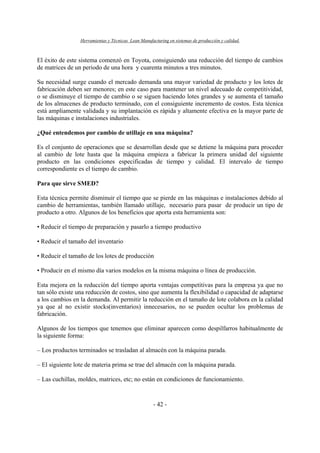 Herramientas y Técnicas Lean Manufacturing en sistemas de producción y calidad.
- 42 -
El éxito de este sistema comenzó en Toyota, consiguiendo una reducción del tiempo de cambios
de matrices de un periodo de una hora y cuarenta minutos a tres minutos.
Su necesidad surge cuando el mercado demanda una mayor variedad de producto y los lotes de
fabricación deben ser menores; en este caso para mantener un nivel adecuado de competitividad,
o se disminuye el tiempo de cambio o se siguen haciendo lotes grandes y se aumenta el tamaño
de los almacenes de producto terminado, con el consiguiente incremento de costos. Esta técnica
está ampliamente validada y su implantación es rápida y altamente efectiva en la mayor parte de
las máquinas e instalaciones industriales.
¿Qué entendemos por cambio de utillaje en una máquina?
Es el conjunto de operaciones que se desarrollan desde que se detiene la máquina para proceder
al cambio de lote hasta que la máquina empieza a fabricar la primera unidad del siguiente
producto en las condiciones especificadas de tiempo y calidad. El intervalo de tiempo
correspondiente es el tiempo de cambio.
Para que sirve SMED?
Esta técnica permite disminuir el tiempo que se pierde en las máquinas e instalaciones debido al
cambio de herramientas, también llamado utillaje, necesario para pasar de producir un tipo de
producto a otro. Algunos de los beneficios que aporta esta herramienta son:
• Reducir el tiempo de preparación y pasarlo a tiempo productivo
• Reducir el tamaño del inventario
• Reducir el tamaño de los lotes de producción
• Producir en el mismo día varios modelos en la misma máquina o línea de producción.
Esta mejora en la reducción del tiempo aporta ventajas competitivas para la empresa ya que no
tan sólo existe una reducción de costos, sino que aumenta la flexibilidad o capacidad de adaptarse
a los cambios en la demanda. Al permitir la reducción en el tamaño de lote colabora en la calidad
ya que al no existir stocks(inventarios) innecesarios, no se pueden ocultar los problemas de
fabricación.
Algunos de los tiempos que tenemos que eliminar aparecen como despilfarros habitualmente de
la siguiente forma:
– Los productos terminados se trasladan al almacén con la máquina parada.
– El siguiente lote de materia prima se trae del almacén con la máquina parada.
– Las cuchillas, moldes, matrices, etc; no están en condiciones de funcionamiento.
 