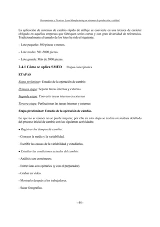 Herramientas y Técnicas Lean Manufacturing en sistemas de producción y calidad.
- 44 -
La aplicación de sistemas de cambio rápido de utillaje se convierte en una técnica de carácter
obligado en aquellas empresas que fabriquen series cortas y con gran diversidad de referencias.
Tradicionalmente el tamaño de los lotes ha sido el siguiente.
– Lote pequeño: 500 piezas o menos.
– Lote medio: 501-5000 piezas.
– Lote grande: Más de 5000 piezas.
2.4.1 Cómo se aplica SMED Etapas conceptuales
ETAPAS
Etapa preliminar: Estudio de la operación de cambio
Primera etapa: Separar tareas internas y externas
Segunda etapa: Convertir tareas internas en externas
Tercera etapa: Perfeccionar las tareas internas y externas
Etapa preeliminar: Estudio de la operación de cambio.
Lo que no se conoce no se puede mejorar, por ello en esta etapa se realiza un análisis detallado
del proceso inicial de cambio con las siguientes actividades:
• Registrar los tiempos de cambio:
- Conocer la media y la variabilidad.
- Escribir las causas de la variabilidad y estudiarlas.
• Estudiar las condiciones actuales del cambio:
- Análisis con cronómetro.
- Entrevistas con operarios (y con el preparador).
- Grabar en vídeo.
- Mostrarlo después a los trabajadores.
- Sacar fotografías.
 
