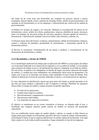 Herramientas y Técnicas Lean Manufacturing en sistemas de producción y calidad.
- 48 -
(de modo tal de evitar tener que destornillar por completo los pernos); tuercas y pernos
acanalados; fijación rápida, cierres, sistemas de encajado, bridas; señales de posicionamiento y de
centrado en las herramientas y/o en las máquinas; y diferenciación por colores de las señales de
posicionamiento.
4) Reducir los tiempos de reglaje y de conexión. Mediante la normalización de alturas de las
herramientas, calces, señales de colores, graduaciones, muescas; plantillas de ajuste; presencia,
junto a la máquina, de una pieza testigo de cata tipo a producir; sistemas rápidos de conexión y
desconexión; e identificación mediante colores de cables, hilos eléctricos, tuberías, etc.
5) Efectuar tareas fuera del horario. Limpieza, mantenimiento, afilado de herramientas; limpieza,
control y contraste de plantillas; precalentado de herramientas; y desmontaje parcial de la
herramienta anterior.
6) Revisar la concepción. Normalización de las piezas a producir; y normalización de las
dimensiones de herramientas y moldes.
2.4.2 Resultados y efectos de SMED.
En la metodología tradicional de trabajo para la aplicación del SMED se crean grupos de trabajo
con el personal implicado en el manejo de las máquinas y en su cambio de utillaje y se les plantea
unas reuniones de trabajo en las se van definiendo las mejoras a implantar en el modo de cambio.
De esta forma, se plantea a los trabajadores el desafío de lograr una fuerte reducción del tiempo
de cambio, y a medida que estos trabajadores van colaborando, hacen suyas las propuestas y los
logros, por lo que en su momento son quienes mejor defienden el nuevo modo de trabajo. Esto
implica la dedicación en horas de reuniones dedicadas al efecto y a la formación de los operarios.
Es muy importante la planificación, puesto que gran parte del tiempo se pierde pensando en lo
que hay que hacer después o esperando a que la máquina se detenga. Planificar las siguientes
tareas reduce el tiempo de cambio y supone un punto de partida importante:
• El orden de las operaciones.
• Cuando tienen lugar los cambios.
• Que herramientas y equipamiento es necesario.
• Que personas intervendrán.
• Los materiales de inspección necesarios.
El objetivo es transformar en un evento sistemático el proceso, no dejando nada al azar, y
facilitando que cualquier operario pueda realizar un cambio en ausencia del preparador
especialista.
Una vez establecidas ciertas reglas de cambio rápido a aplicar, es cuando se debe formar un
equipo piloto para trabajar en el desarrollo específico del nuevo modo de trabajo, determinando y
concretando la forma en que la empresa deberá hacer el cambio rápido de herramienta. Una regla
clara a aplicar es la de realizar análisis puntuales y luego extenderlo al resto de las máquinas.
 