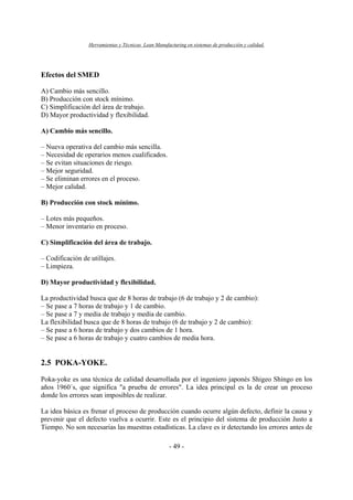 Herramientas y Técnicas Lean Manufacturing en sistemas de producción y calidad.
- 49 -
Efectos del SMED
A) Cambio más sencillo.
B) Producción con stock mínimo.
C) Simplificación del área de trabajo.
D) Mayor productividad y flexibilidad.
A) Cambio más sencillo.
– Nueva operativa del cambio más sencilla.
– Necesidad de operarios menos cualificados.
– Se evitan situaciones de riesgo.
– Mejor seguridad.
– Se eliminan errores en el proceso.
– Mejor calidad.
B) Producción con stock mínimo.
– Lotes más pequeños.
– Menor inventario en proceso.
C) Simplificación del área de trabajo.
– Codificación de utillajes.
– Limpieza.
D) Mayor productividad y flexibilidad.
La productividad busca que de 8 horas de trabajo (6 de trabajo y 2 de cambio):
– Se pase a 7 horas de trabajo y 1 de cambio.
– Se pase a 7 y media de trabajo y media de cambio.
La flexibilidad busca que de 8 horas de trabajo (6 de trabajo y 2 de cambio):
– Se pase a 6 horas de trabajo y dos cambios de 1 hora.
– Se pase a 6 horas de trabajo y cuatro cambios de media hora.
2.5 POKA-YOKE.
Poka-yoke es una técnica de calidad desarrollada por el ingeniero japonés Shigeo Shingo en los
años 1960´s, que significa "a prueba de errores". La idea principal es la de crear un proceso
donde los errores sean imposibles de realizar.
La idea básica es frenar el proceso de producción cuando ocurre algún defecto, definir la causa y
prevenir que el defecto vuelva a ocurrir. Este es el principio del sistema de producción Justo a
Tiempo. No son necesarias las muestras estadísticas. La clave es ir detectando los errores antes de
 