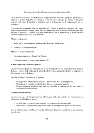 Herramientas y Técnicas Lean Manufacturing en sistemas de producción y calidad.
- 52 -
En la inspección sucesiva, los trabajadores inspeccionan los productos que pasan por ellos a lo
largo de la cadena de producción, desde la operación previa (trabajo que realizo el trabajador
anterior a él) antes de realizar la operación que le corresponde en el procesamiento de los
productos.
Los productos procesados por un trabajador (A) fluyen al siguiente trabajador (B) quien
inspecciona el trabajo de (A) y luego hace las operaciones necesarias que le corresponden para
procesar el producto. El trabajo de (B) es inspeccionado por el trabajador (C), quien entonces
realiza sus operaciones, y así sucesivamente.
Algunas ventajas son:
• Mejor que la auto inspección para encontrar defectos a simple vista.
• Promueve el trabajo en equipo
Algunas de las desventajas son:
• Mayor demora antes de descubrir el defecto.
• El descubrimiento es removido de la causa raíz.
3. Auto inspección Resaltada/Reforzada.
La autoinspección puede ser reforzada con el uso de dispositivos que automáticamente detecten
defectos o errores inadvertidos por el trabajador. Dispositivos que pueden detener la máquina o la
línea cuando ocurren defectos.
Este tipo de inspección consta de lo siguiente:
• Un dispositivo detector que es sensible a desviaciones de la pieza en proceso.
• Un dispositivo limitador con facultad de detener o no empezar a operar.
• Un mecanismo de señal que hace sonar un zumbador o enciende una luz para atraer la
atención de los trabajadores.
C- Inspección en la fuente.
La inspección en la fuente previene los defectos por medio de controlar las condiciones que
influencian la calidad en su fuente.
• Identificando y controlando condiciones externas que afecten a la calidad.
• Identificando y controlando condiciones dentro de una operación que afecte a la calidad.
Este tipo de inspección esta basada en el descubrimiento de errores y condiciones que aumentan
los defectos.
 