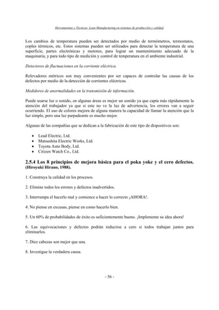 Herramientas y Técnicas Lean Manufacturing en sistemas de producción y calidad.
- 56 -
Los cambios de temperatura pueden ser detectados por medio de termómetros, termostatos,
coples térmicos, etc. Estos sistemas pueden ser utilizados para detectar la temperatura de una
superficie, partes electrónicas y motores, para lograr un mantenimiento adecuado de la
maquinaria, y para todo tipo de medición y control de temperatura en el ambiente industrial.
Detectores de fluctuaciones en la corriente eléctrica.
Relevadores métricos son muy convenientes por ser capaces de controlar las causas de los
defectos por medio de la detección de corrientes eléctricas.
Medidores de anormalidades en la transmisión de información.
Puede usarse luz o sonido, en algunas áreas es mejor un sonido ya que capta más rápidamente la
atención del trabajador ya que si este no ve la luz de advertencia, los errores van a seguir
ocurriendo. El uso de colores mejora de alguna manera la capacidad de llamar la atención que la
luz simple, pero una luz parpadeante es mucho mejor.
Algunas de las compañías que se dedican a la fabricación de este tipo de dispositivos son:
• Lead Electric, Ltd.
• Matsushita Electric Works, Ltd.
• Toyota Auto Body, Ltd.
• Citizen Watch Co., Ltd.
2.5.4 Los 8 principios de mejora básica para el poka yoke y el cero defectos.
(Hiroyuki Hirano, 1988).
1. Construya la calidad en los procesos.
2. Elimine todos los errores y defectos inadvertidos.
3. Interrumpa el hacerlo mal y comience a hacer lo correcto ¡AHORA!.
4. No piense en excusas, piense en como hacerlo bien.
5. Un 60% de probabilidades de éxito es suficientemente bueno. ¡Implemente su idea ahora!
6. Las equivocaciones y defectos podrán reducirse a cero si todos trabajan juntos para
eliminarlos.
7. Diez cabezas son mejor que una.
8. Investigue la verdadera causa.
 