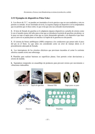 Herramientas y Técnicas Lean Manufacturing en sistemas de producción y calidad.
- 57 -
2.5.5 Ejemplos de dispositivos Poka-Yoke:
1. Los discos de 3.5 “. no pueden ser insertados al revés gracias a que no son cuadrados y esto no
permite su entrada. Al ser insertados al revés, la esquina empuja un dispositivo en la computadora
que no permite que el disco entre, lo que evita que este sea colocado incorrectamente.
2. Al área de llenado de gasolina se le adaptaron algunos dispositivos a prueba de errores como
lo son el tamaño menor del tubo para evitar que se introduzca la pistola de gasolina con plomo; se
le puso un tope al tapón para evitar que se cierre demasiado apretado y un dispositivo que hace
que el carro no se pueda poner en marcha si el tapón de la gasolina no esta puesto.
3. El sistema de frenos antibloqueo (ABS) compensa a los conductores que ponen todo el peso
del pie en el freno. Lo que antes era considerado como un error de manejo ahora es el
procedimiento adecuado de frenado.
4. Los interruptores de los circuitos eléctricos que previenen incendios al cortar la corriente
eléctrica cuando existe una sobrecarga.
5. Plantillas para realizar barrenos en superficies planas. Esto permite evitar desviaciones y
errores de medida.
6. Sujetadores temporales en ensamblaje de productos para prevenir errores por movimiento o
vibraciones indeseables.
 
