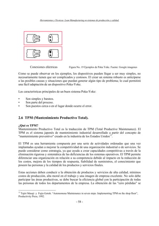 Herramientas y Técnicas Lean Manufacturing en sistemas de producción y calidad.
- 58 -
Conexiones eléctricas Figura No. 19 Ejemplos de Poka Yoke. Fuente: Google imagenes
Como se puede observar en los ejemplos, los dispositivos pueden llegar a ser muy simples, no
necesariamente tienen que ser complicados y costosos. El crear un sistema robusto es anticiparse
a las posibles causas y situaciones que puedan generar algún tipo de problema; lo cual permitirá
una fácil adaptación de un dispositivo Poka-Yoke.
Las características principales de un buen sistema Poka-Yoke:
• Son simples y baratos.
• Son parte del proceso.
• Son puestos cerca o en el lugar donde ocurre el error.
2.6 TPM (Mantenimiento Productivo Total).
¿Qué es TPM?
Mantenimiento Productivo Total es la traducción de TPM (Total Productive Maintenance). El
TPM es el sistema japonés de mantenimiento industrial desarrollado a partir del concepto de
"mantenimiento preventivo" creado en la industria de los Estados Unidos13
.
El TPM es una herramienta compuesta por una serie de actividades ordenadas que una vez
implantadas ayudan a mejorar la competitividad de una organización industrial o de servicios. Se
puede considerar como estrategia, ya que ayuda a crear capacidades competitivas a través de la
eliminación rigurosa y sistemática de las deficiencias de los sistemas operativos. El TPM permite
diferenciar una organización en relación a su competencia debido al impacto en la reducción de
los costos, mejora de los tiempos de respuesta, fiabilidad de suministros, el conocimiento que
poseen las personas y la calidad de los productos y servicios finales.
Estas acciones deben conducir a la obtención de productos y servicios de alta calidad, mínimos
costos de producción, alta moral en el trabajo y una imagen de empresa excelente. No solo debe
participar las áreas productivas, se debe buscar la eficiencia global con la participación de todas
las personas de todos los departamentos de la empresa. La obtención de las "cero pérdidas" se
13
Tajiri Masaji y Fujio Gotoh. “Autonomous Maintenance in seven steps: Implementing TPM on the shop floor”,
Productivity Press, 1992.
 