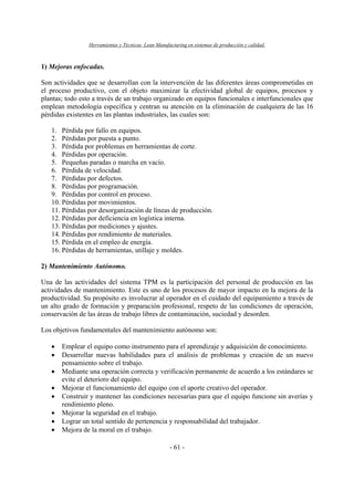 Herramientas y Técnicas Lean Manufacturing en sistemas de producción y calidad.
- 61 -
1) Mejoras enfocadas.
Son actividades que se desarrollan con la intervención de las diferentes áreas comprometidas en
el proceso productivo, con el objeto maximizar la efectividad global de equipos, procesos y
plantas; todo esto a través de un trabajo organizado en equipos funcionales e interfuncionales que
emplean metodología específica y centran su atención en la eliminación de cualquiera de las 16
pérdidas existentes en las plantas industriales, las cuales son:
1. Pérdida por fallo en equipos.
2. Pérdidas por puesta a punto.
3. Pérdida por problemas en herramientas de corte.
4. Pérdidas por operación.
5. Pequeñas paradas o marcha en vacío.
6. Pérdida de velocidad.
7. Pérdidas por defectos.
8. Pérdidas por programación.
9. Pérdidas por control en proceso.
10. Pérdidas por movimientos.
11. Pérdidas por desorganización de líneas de producción.
12. Pérdidas por deficiencia en logística interna.
13. Pérdidas por mediciones y ajustes.
14. Pérdidas por rendimiento de materiales.
15. Pérdida en el empleo de energía.
16. Pérdidas de herramientas, utillaje y moldes.
2) Mantenimiento Autónomo.
Una de las actividades del sistema TPM es la participación del personal de producción en las
actividades de mantenimiento. Este es uno de los procesos de mayor impacto en la mejora de la
productividad. Su propósito es involucrar al operador en el cuidado del equipamiento a través de
un alto grado de formación y preparación profesional, respeto de las condiciones de operación,
conservación de las áreas de trabajo libres de contaminación, suciedad y desorden.
Los objetivos fundamentales del mantenimiento autónomo son:
• Emplear el equipo como instrumento para el aprendizaje y adquisición de conocimiento.
• Desarrollar nuevas habilidades para el análisis de problemas y creación de un nuevo
pensamiento sobre el trabajo.
• Mediante una operación correcta y verificación permanente de acuerdo a los estándares se
evite el deterioro del equipo.
• Mejorar el funcionamiento del equipo con el aporte creativo del operador.
• Construir y mantener las condiciones necesarias para que el equipo funcione sin averías y
rendimiento pleno.
• Mejorar la seguridad en el trabajo.
• Lograr un total sentido de pertenencia y responsabilidad del trabajador.
• Mejora de la moral en el trabajo.
 