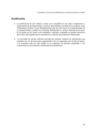 Herramientas y Técnicas Lean Manufacturing en sistemas de producción y calidad.
III
Justificación.
La justificación de este trabajo se basa en la necesidad de una mejor comprensión y
conocimiento de las herramientas y técnicas desarrolladas conocidas en su conjunto como
“Manufactura Esbelta” (Lean Manufacturing) que han sido motor en el mejoramiento de
la competitividad y calidad en la industria manufacturera e incluso industria de servicios
de los países en los cuales se ha entendido y aplicado, resultando en grandes beneficios
que no han sido logrados por la manufactura y sistemas de producción tradicionales.
La necesidad de nuestra industria nacional por alcanzar sistemas de manufactura que
compitan con los de otros países equiparando o tal vez superando esos niveles de logros,
y la necesidad cada vez mas amplia en las empresas, de personas preparadas o con
conocimiento en esta filosofía y herramientas de producción.
 
