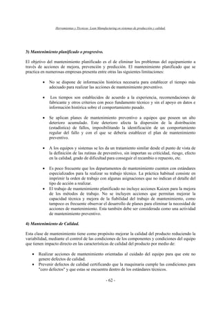 Herramientas y Técnicas Lean Manufacturing en sistemas de producción y calidad.
- 62 -
3) Mantenimiento planificado o progresivo.
El objetivo del mantenimiento planificado es el de eliminar los problemas del equipamiento a
través de acciones de mejora, prevención y predicción. El mantenimiento planificado que se
practica en numerosas empresas presenta entre otras las siguientes limitaciones:
• No se dispone de información histórica necesaria para establecer el tiempo más
adecuado para realizar las acciones de mantenimiento preventivo.
• Los tiempos son establecidos de acuerdo a la experiencia, recomendaciones de
fabricante y otros criterios con poco fundamento técnico y sin el apoyo en datos e
información histórica sobre el comportamiento pasado.
• Se aplican planes de mantenimiento preventivo a equipos que poseen un alto
deterioro acumulado. Este deterioro afecta la dispersión de la distribución
(estadística) de fallos, imposibilitando la identificación de un comportamiento
regular del fallo y con el que se debería establecer el plan de mantenimiento
preventivo.
• A los equipos y sistemas se les da un tratamiento similar desde el punto de vista de
la definición de las rutinas de preventivo, sin importan su criticidad, riesgo, efecto
en la calidad, grado de dificultad para conseguir el recambio o repuesto, etc.
• Es poco frecuente que los departamentos de mantenimiento cuenten con estándares
especializados para la realizar su trabajo técnico. La práctica habitual consiste en
imprimir la orden de trabajo con algunas asignaciones que no indican el detalle del
tipo de acción a realizar.
• El trabajo de mantenimiento planificado no incluye acciones Kaizen para la mejora
de los métodos de trabajo. No se incluyen acciones que permitan mejorar la
capacidad técnica y mejora de la fiabilidad del trabajo de mantenimiento, como
tampoco es frecuente observar el desarrollo de planes para eliminar la necesidad de
acciones de mantenimiento. Esta también debe ser considerada como una actividad
de mantenimiento preventivo.
4) Mantenimiento de Calidad.
Esta clase de mantenimiento tiene como propósito mejorar la calidad del producto reduciendo la
variabilidad, mediante el control de las condiciones de los componentes y condiciones del equipo
que tienen impacto directo en las características de calidad del producto por medio de:
• Realizar acciones de mantenimiento orientadas al cuidado del equipo para que este no
genere defectos de calidad.
• Prevenir defectos de calidad certificando que la maquinaria cumple las condiciones para
"cero defectos" y que estas se encuentra dentro de los estándares técnicos.
 