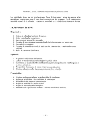 Herramientas y Técnicas Lean Manufacturing en sistemas de producción y calidad.
- 64 -
Las habilidades tienen que ver con la correcta forma de interpretar y actuar de acuerdo a las
condiciones establecidas para el buen funcionamiento de los procesos. Es el conocimiento
adquirido a través de la reflexión y experiencia acumulada en el trabajo diario durante un tiempo.
2.6.3 Beneficios del TPM.
Organizativos
Mejora de calidad del ambiente de trabajo.
Mejor control de las operaciones.
Incremento de la moral del empleado.
Creación de una cultura de responsabilidad, disciplina y respeto por las normas.
Aprendizaje permanente.
Creación de un ambiente donde la participación, colaboración y creatividad sea una
realidad.
Redes de comunicación eficaces.
Seguridad
Mejorar las condiciones ambientales.
Cultura de prevención de eventos negativos para la salud.
Incremento de la capacidad de identificación de problemas potenciales y de búsqueda de
acciones correctivas.
Prevención y eliminación de causas potenciales de accidentes.
Eliminar radicalmente las fuentes de contaminación y polución.
Productividad
Eliminar pérdidas que afectan la productividad de las plantas.
Mejora de la fiabilidad y disponibilidad de los equipos.
Reducción de los costes de mantenimiento.
Mejora de la calidad del producto final.
Mejora de la tecnología de la empresa.
Aumento de la capacidad de respuesta a los movimientos del mercado.
 