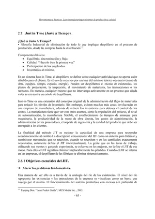 Herramientas y Técnicas Lean Manufacturing en sistemas de producción y calidad.
- 65 -
2.7 Just in Time (Justo a Tiempo)
¿Qué es Justo A Tiempo?
• Filosofía Industrial de eliminación de todo lo que implique despilfarro en el proceso de
producción, desde las compras hasta la distribución14
.
Componentes básicos:
• Equilibrio, sincronización y flujo.
• Calidad: “Hacerlo bien la primera vez”
• Participación de los empleados.
• Inventarios al mínimo.
En un sistema Just-in-Time, el despilfarro se define como cualquier actividad que no aporta valor
añadido para el cliente. Es el uso de recursos por encima del mínimo teórico necesario (mano de
obra, equipos, tiempo, espacio, energía). Pueden ser despilfarros el exceso de existencias, los
plazos de preparación, la inspección, el movimiento de materiales, las transacciones o los
rechazos. En esencia, cualquier recurso que no intervenga activamente en un proceso que añada
valor se encuentra en estado de despilfarros.
Just-in-Time es una extensión del concepto original de la administración del flujo de materiales
para reducir los niveles de inventario. Sin embargo, existen muchas más cosas involucradas en
una empresa de manufactura, además de reducir los inventarios para obtener el control de los
costos. La manufactura tiene que ver con otros asuntos, como la regulación del proceso, el nivel
de automatización, la manufactura flexible, el establecimiento de tiempos de arranque para
maquinaria, la productividad de la mano de obra directa, los gastos de administración, la
administración de los proveedores, el soporte de ingeniería y la calidad del producto que debe ser
entregado a los clientes.
La finalidad del método JIT es mejorar la capacidad de una empresa para responder
económicamente al cambio.La descripción convencional del JIT como un sistema para fabricar y
suministrar mercancías que se necesiten, cuando se necesiten y en las cantidades exactamente
necesitadas, solamente define el JIT intelectualmente. La gente que en las áreas de trabajo,
utilizando sus mentes y ganando experiencia, se esfuerza en las mejoras, no define el JIT de ese
modo. Para ellos el JIT significa eliminar implacablemente las pérdidas. Cuando el JIT se interna
en las empresas, el despilfarro de las fábricas se elimina sistemáticamente.
2.6.1 Objetivos esenciales del JIT.
Atacar los problemas fundamentales.
Una manera de ver ello es a través de la analogía del río de las existencias. El nivel del río
representa las existencias y las operaciones de la empresa se visualizan como un barco que
navega por el mismo. El funcionamiento del sistema productivo con excesos (en particular de
14
Tapping Don. “Lean Pocket Guide”, MCS Media Inc. , 2003.
 