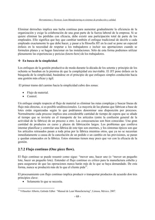 Herramientas y Técnicas Lean Manufacturing en sistemas de producción y calidad.
- 68 -
Eliminar derroches implica una lucha continua para aumentar gradualmente la eficiencia de la
organización y exige la colaboración de una gran parte de la fuerza laboral de la empresa. Si se
quiere eliminar las pérdidas con eficacia, debe existir una participación total de parte de los
empleados. Ello significa que hay que cambiar también el enfoque tradicional de decirle a cada
empleado exactamente lo que debe hacer, y pasar a la filosofía JIT en la cual se pone un especial
énfasis en la necesidad de respetar a los trabajadores e incluir sus aportaciones cuando se
formulen planes y se hagan funcionar en las instalaciones. Sólo de esta forma podremos utilizar
plenamente las experiencias y pericias (know-how) de los trabajadores.
En busca de la simplicidad.
Los enfoques de la gestión productiva de moda durante la década de los setenta y principio de los
ochenta se basaban en la premisa de que la complejidad era inevitable. El JIT pone énfasis en la
búsqueda de la simplicidad, basándose en el principio de que enfoques simples conducirán hacia
una gestión más eficaz y ágil.
El primer tramo del camino hacia la simplicidad cubre dos zonas:
• Flujo de material.
• Control.
Un enfoque simple respecto al flujo de material es eliminar las rutas complejas y buscar líneas de
flujo más directas, si es posible unidireccionales. La mayoría de las plantas que fabrican a base de
lotes están organizadas según lo que podríamos denominar una disposición por procesos.
Normalmente cada proceso implica una considerable cantidad de tiempo de espera que se añade
al tiempo que se invierte en el transporte de los artículos (entre la confusión general de la
actividad de la fábrica) de un proceso a otro. Las consecuencias son bien conocidas: Una gran
cantidad de productos en curso y plazos de fabricación largos. Los problemas que conlleva
intentar planificar y controlar una fábrica de este tipo son enormes, y los síntomas típicos son que
los artículos retrasados pasan a toda prisa por la fábrica mientras otros, que ya no se necesitan
inmediatamente a causa de la cancelación de un pedido o un cambio en las previsiones, se paran
y quedan estancados en la fábrica. Estos síntomas tienen muy poco que ver con la eficacia de la
gestión.
2.7.2 Flujo continuo (One piece flow).
El flujo continuo se puede resumir como sigue: “mover uno, hacer uno (o “mover un pequeño
lote, hacer un pequeño lote). Entender el flujo continuo es crítico para la manufactura esbelta y
para asegurarse de que las operaciones nunca harán más de lo que se haya demandado. De esta
forma, nunca se producirá más de lo que el cliente pida15
.
El procesamiento con flujo continuo implica producir o transportar productos de acuerdo don tres
principios clave:
• Solamente lo que se necesita.
15
Villaseñor Alberto, Galindo Edber “Manual de Lean Manufacturing”, Limusa, México, 2007.
 