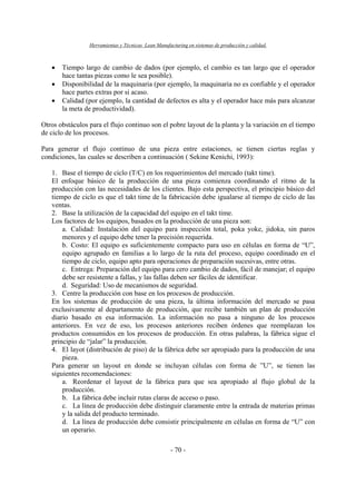 Herramientas y Técnicas Lean Manufacturing en sistemas de producción y calidad.
- 70 -
• Tiempo largo de cambio de dados (por ejemplo, el cambio es tan largo que el operador
hace tantas piezas como le sea posible).
• Disponibilidad de la maquinaria (por ejemplo, la maquinaria no es confiable y el operador
hace partes extras por si acaso.
• Calidad (por ejemplo, la cantidad de defectos es alta y el operador hace más para alcanzar
la meta de productividad).
Otros obstáculos para el flujo continuo son el pobre layout de la planta y la variación en el tiempo
de ciclo de los procesos.
Para generar el flujo continuo de una pieza entre estaciones, se tienen ciertas reglas y
condiciones, las cuales se describen a continuación ( Sekine Kenichi, 1993):
1. Base el tiempo de ciclo (T/C) en los requerimientos del mercado (takt time).
El enfoque básico de la producción de una pieza comienza coordinando el ritmo de la
producción con las necesidades de los clientes. Bajo esta perspectiva, el principio básico del
tiempo de ciclo es que el takt time de la fabricación debe igualarse al tiempo de ciclo de las
ventas.
2. Base la utilización de la capacidad del equipo en el takt time.
Los factores de los equipos, basados en la producción de una pieza son:
a. Calidad: Instalación del equipo para inspección total, poka yoke, jidoka, sin paros
menores y el equipo debe tener la precisión requerida.
b. Costo: El equipo es suficientemente compacto para uso en células en forma de “U”,
equipo agrupado en familias a lo largo de la ruta del proceso, equipo coordinado en el
tiempo de ciclo, equipo apto para operaciones de preparación sucesivas, entre otras.
c. Entrega: Preparación del equipo para cero cambio de dados, fácil de manejar; el equipo
debe ser resistente a fallas, y las fallas deben ser fáciles de identificar.
d. Seguridad: Uso de mecanismos de seguridad.
3. Centre la producción con base en los procesos de producción.
En los sistemas de producción de una pieza, la última información del mercado se pasa
exclusivamente al departamento de producción, que recibe también un plan de producción
diario basado en esa información. La información no pasa a ninguno de los procesos
anteriores. En vez de eso, los procesos anteriores reciben órdenes que reemplazan los
productos consumidos en los procesos de producción. En otras palabras, la fábrica sigue el
principio de “jalar” la producción.
4. El layot (distribución de piso) de la fábrica debe ser apropiado para la producción de una
pieza.
Para generar un layout en donde se incluyan células con forma de ”U”, se tienen las
siguientes recomendaciones:
a. Reordenar el layout de la fábrica para que sea apropiado al flujo global de la
producción.
b. La fábrica debe incluir rutas claras de acceso o paso.
c. La línea de producción debe distinguir claramente entre la entrada de materias primas
y la salida del producto terminado.
d. La línea de producción debe consistir principalmente en células en forma de “U” con
un operario.
 