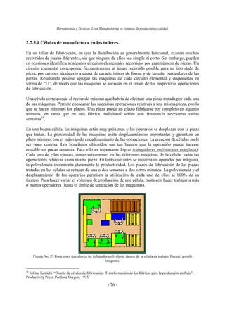 Herramientas y Técnicas Lean Manufacturing en sistemas de producción y calidad.
- 76 -
2.7.5.1 Células de manufactura en los talleres.
En un taller de fabricación, en que la distribución es generalmente funcional, existen muchos
recorridos de piezas diferentes, sin que ninguno de ellos sea simple ni corto. Sin embargo, pueden
en ocasiones identificarse algunos circuitos elementales recorridos por gran número de piezas. Un
circuito elemental corresponde frecuentemente al único recorrido posible para un tipo dado de
pieza, por razones técnicas o a causa de características de forma y de tamaño particulares de las
piezas. Resultando posible agrupar las máquinas de cada circuito elemental y disponerlas en
forma de “U”, de modo que las máquinas se sucedan en el orden de las respectivas operaciones
de fabricación.
Una célula corresponde al recorrido mínimo que habría de efectuar una pieza tratada por cada una
de sus máquinas. Permite encadenar las sucesivas operaciones relativas a una misma pieza, con lo
que se hacen mínimos los plazos. Una pieza puede en efecto fabricarse por completo en algunos
minutos, en tanto que en una fábrica tradicional serían con frecuencia necesarias varias
semanas16
.
En una buena célula, las máquinas están muy próximas y los operarios se desplazan con la pieza
que tratan. La proximidad de las máquinas evita desplazamientos importantes y garantiza un
plazo mínimo, con el más rápido encadenamiento de las operaciones. La creación de células suele
ser poco costosa. Los beneficios obtenidos son tan buenos que la operación puede hacerse
rentable en pocas semanas. Para ello es importante lograr trabajadores polivalentes (shojinka):
Cada uno de ellos ejecuta, consecutivamente, en las diferentes máquinas de la célula, todas las
operaciones relativas a una misma pieza. En tanto que antes se requería un operador por máquina,
la polivalencia incrementa claramente la productividad. Los plazos de fabricación de las piezas
tratadas en las células se rebajan de una o dos semanas a dos o tres minutos. La polivalencia y el
desplazamiento de los operarios permiten la utilización de cada uno de ellos al 100% de su
tiempo. Para hacer variar el volumen de producción de una célula, basta con hacer trabajar a más
o menos operadores (hasta el límite de saturación de las maquinas).
Figura No. 29 Posiciones que abarca un trabajador polivalente dentro de la célula de trabajo. Fuente: google
imágenes.
16
Sekine Kenichi. “Diseño de células de fabricación: Transformación de las fábricas para la producción en flujo”.
Productivity Press, Pórtland Oregon, 1993.
 