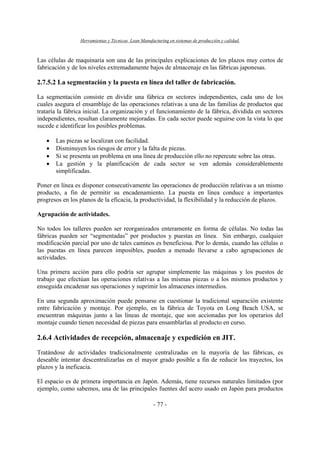 Herramientas y Técnicas Lean Manufacturing en sistemas de producción y calidad.
- 77 -
Las células de maquinaria son una de las principales explicaciones de los plazos muy cortos de
fabricación y de los niveles extremadamente bajos de almacenaje en las fábricas japonesas.
2.7.5.2 La segmentación y la puesta en línea del taller de fabricación.
La segmentación consiste en dividir una fábrica en sectores independientes, cada uno de los
cuales asegura el ensamblaje de las operaciones relativas a una de las familias de productos que
trataría la fábrica inicial. La organización y el funcionamiento de la fábrica, dividida en sectores
independientes, resultan claramente mejoradas. En cada sector puede seguirse con la vista lo que
sucede e identificar los posibles problemas.
• Las piezas se localizan con facilidad.
• Disminuyen los riesgos de error y la falta de piezas.
• Si se presenta un problema en una línea de producción ello no repercute sobre las otras.
• La gestión y la planificación de cada sector se ven además considerablemente
simplificadas.
Poner en línea es disponer consecutivamente las operaciones de producción relativas a un mismo
producto, a fin de permitir su encadenamiento. La puesta en línea conduce a importantes
progresos en los planos de la eficacia, la productividad, la flexibilidad y la reducción de plazos.
Agrupación de actividades.
No todos los talleres pueden ser reorganizados enteramente en forma de células. No todas las
fábricas pueden ser “segmentadas” por productos y puestas en línea. Sin embargo, cualquier
modificación parcial por uno de tales caminos es beneficiosa. Por lo demás, cuando las células o
las puestas en línea parecen imposibles, pueden a menudo llevarse a cabo agrupaciones de
actividades.
Una primera acción para ello podría ser agrupar simplemente las máquinas y los puestos de
trabajo que efectúan las operaciones relativas a las mismas piezas o a los mismos productos y
enseguida encadenar sus operaciones y suprimir los almacenes intermedios.
En una segunda aproximación puede pensarse en cuestionar la tradicional separación existente
entre fabricación y montaje. Por ejemplo, en la fábrica de Toyota en Long Beach USA, se
encuentran máquinas junto a las líneas de montaje, que son accionadas por los operarios del
montaje cuando tienen necesidad de piezas para ensamblarlas al producto en curso.
2.6.4 Actividades de recepción, almacenaje y expedición en JIT.
Tratándose de actividades tradicionalmente centralizadas en la mayoría de las fábricas, es
deseable intentar descentralizarlas en el mayor grado posible a fin de reducir los trayectos, los
plazos y la ineficacia.
El espacio es de primera importancia en Japón. Además, tiene recursos naturales limitados (por
ejemplo, como sabemos, una de las principales fuentes del acero usado en Japón para productos
 
