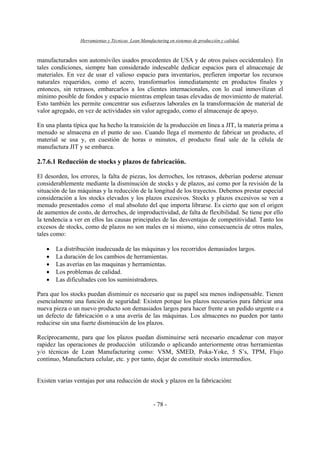 Herramientas y Técnicas Lean Manufacturing en sistemas de producción y calidad.
- 78 -
manufacturados son automóviles usados procedentes de USA y de otros países occidentales). En
tales condiciones, siempre han considerado indeseable dedicar espacios para el almacenaje de
materiales. En vez de usar el valioso espacio para inventarios, prefieren importar los recursos
naturales requeridos, como el acero, transformarlos inmediatamente en productos finales y
entonces, sin retrasos, embarcarlos a los clientes internacionales, con lo cual inmovilizan el
mínimo posible de fondos y espacio mientras emplean tasas elevadas de movimiento de material.
Esto también les permite concentrar sus esfuerzos laborales en la transformación de material de
valor agregado, en vez de actividades sin valor agregado, como el almacenaje de apoyo.
En una planta típica que ha hecho la transición de la producción en línea a JIT, la materia prima a
menudo se almacena en el punto de uso. Cuando llega el momento de fabricar un producto, el
material se usa y, en cuestión de horas o minutos, el producto final sale de la célula de
manufactura JIT y se embarca.
2.7.6.1 Reducción de stocks y plazos de fabricación.
El desorden, los errores, la falta de piezas, los derroches, los retrasos, deberían poderse atenuar
considerablemente mediante la disminución de stocks y de plazos, así como por la revisión de la
situación de las máquinas y la reducción de la longitud de los trayectos. Debemos prestar especial
consideración a los stocks elevados y los plazos excesivos. Stocks y plazos excesivos se ven a
menudo presentados como el mal absoluto del que importa librarse. Es cierto que son el origen
de aumentos de costo, de derroches, de improductividad, de falta de flexibilidad. Se tiene por ello
la tendencia a ver en ellos las causas principales de las desventajas de competitividad. Tanto los
excesos de stocks, como de plazos no son males en sí mismo, sino consecuencia de otros males,
tales como:
• La distribución inadecuada de las máquinas y los recorridos demasiados largos.
• La duración de los cambios de herramientas.
• Las averías en las maquinas y herramientas.
• Los problemas de calidad.
• Las dificultades con los suministradores.
Para que los stocks puedan disminuir es necesario que su papel sea menos indispensable. Tienen
esencialmente una función de seguridad: Existen porque los plazos necesarios para fabricar una
nueva pieza o un nuevo producto son demasiados largos para hacer frente a un pedido urgente o a
un defecto de fabricación o a una avería de las máquinas. Los almacenes no pueden por tanto
reducirse sin una fuerte disminución de los plazos.
Recíprocamente, para que los plazos puedan disminuirse será necesario encadenar con mayor
rapidez las operaciones de producción utilizando o aplicando anteriormente otras herramientas
y/o técnicas de Lean Manufacturing como: VSM, SMED, Poka-Yoke, 5 S’s, TPM, Flujo
continuo, Manufactura celular, etc. y por tanto, dejar de constituir stocks intermedios.
Existen varias ventajas por una reducción de stock y plazos en la fabricación:
 