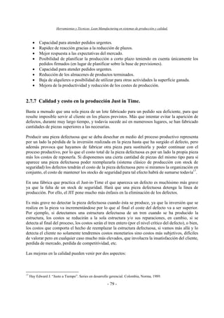 Herramientas y Técnicas Lean Manufacturing en sistemas de producción y calidad.
- 79 -
• Capacidad para atender pedidos urgentes.
• Rapidez de reacción gracias a la reducción de plazos.
• Mejor respuesta a las expectativas del mercado.
• Posibilidad de planificar la producción a corto plazo teniendo en cuenta únicamente los
pedidos firmados (en lugar de planificar sobre la base de previsiones).
• Capacidad para atender pedidos urgentes.
• Reducción de los almacenes de productos terminados.
• Baja de alquileres o posibilidad de utilizar para otras actividades la superficie ganada.
• Mejora de la productividad y reducción de los costes de producción.
2.7.7 Calidad y costo en la producción Just in Time.
Basta a menudo que una sola pieza de un lote fabricado para un pedido sea deficiente, para que
resulte imposible servir al cliente en los plazos previstos. Más que intentar evitar la aparición de
defectos, durante muy largo tiempo, y todavía sucede así en numerosos lugares, se han fabricado
cantidades de piezas superiores a las necesarias.
Producir una pieza defectuosa que se deba desechar en medio del proceso productivo representa
por un lado la pérdida de la inversión realizada en la pieza hasta que ha surgido el defecto, pero
además provoca que hayamos de fabricar otra pieza para sustituirla y poder continuar con el
proceso productivo, por lo que el costo total de la pieza defectuosa es por un lado la propia pieza
más los costos de reponerla. Si disponemos una cierta cantidad de piezas del mismo tipo para si
aparece una pieza defectuosa poder reemplazarla (sistema clásico de producción con stock de
seguridad) los defectos tendrán el costo de la pieza defectuosa pero si miramos la organización en
conjunto, el costo de mantener los stocks de seguridad para tal efecto habrá de sumarse todavía17
.
En una fábrica que practica el Just-in-Time el que aparezca un defecto es muchísimo más grave
ya que la falta de un stock de seguridad. Hará que una pieza defectuosa detenga la línea de
producción. Por ello, el JIT pone mucho más énfasis en la eliminación de los defectos.
Es más grave no detectar la pieza defectuosa cuando ésta se produce, ya que la inversión que se
realiza en la pieza va incrementándose por lo que al final el coste del defecto va a ser superior.
Por ejemplo, si detectamos una estructura defectuosa de un tren cuando se ha producido la
estructura, los costos se reducirán a la sola estructura y/o sus reparaciones, en cambio, si se
detecta al final del proceso, los costos serán el tren entero (por el nivel crítico del defecto), o bien,
los costos que comporta el hecho de reemplazar la estructura defectuosa, si vamos más allá y lo
detecta el cliente no solamente tendremos costos monetarios sino costos más subjetivos, difíciles
de valorar pero en cualquier caso mucho más elevados, que involucra la insatisfacción del cliente,
perdida de mercado, perdida de competitividad, etc.
Las mejoras en la calidad pueden venir por dos aspectos:
17
Hay Edward J. “Justo a Tiempo”. Series en desarrollo gerencial. Colombia, Norma, 1989.
 