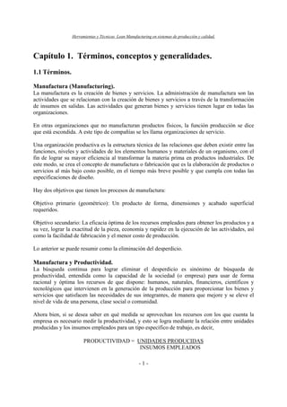 Herramientas y Técnicas Lean Manufacturing en sistemas de producción y calidad.
- 1 -
Capítulo 1. Términos, conceptos y generalidades.
1.1 Términos.
Manufactura (Manufacturing).
La manufactura es la creación de bienes y servicios. La administración de manufactura son las
actividades que se relacionan con la creación de bienes y servicios a través de la transformación
de insumos en salidas. Las actividades que generan bienes y servicios tienen lugar en todas las
organizaciones.
En otras organizaciones que no manufacturan productos físicos, la función producción se dice
que está escondida. A este tipo de compañías se les llama organizaciones de servicio.
Una organización productiva es la estructura técnica de las relaciones que deben existir entre las
funciones, niveles y actividades de los elementos humanos y materiales de un organismo, con el
fin de lograr su mayor eficiencia al transformar la materia prima en productos industriales. De
este modo, se crea el concepto de manufactura o fabricación que es la elaboración de productos o
servicios al más bajo costo posible, en el tiempo más breve posible y que cumpla con todas las
especificaciones de diseño.
Hay dos objetivos que tienen los procesos de manufactura:
Objetivo primario (geométrico): Un producto de forma, dimensiones y acabado superficial
requeridos.
Objetivo secundario: La eficacia óptima de los recursos empleados para obtener los productos y a
su vez, lograr la exactitud de la pieza, economía y rapidez en la ejecución de las actividades, así
como la facilidad de fabricación y el menor costo de producción.
Lo anterior se puede resumir como la eliminación del desperdicio.
Manufactura y Productividad.
La búsqueda continua para lograr eliminar el desperdicio es sinónimo de búsqueda de
productividad, entendida como la capacidad de la sociedad (o empresa) para usar de forma
racional y óptima los recursos de que dispone: humanos, naturales, financieros, científicos y
tecnológicos que intervienen en la generación de la producción para proporcionar los bienes y
servicios que satisfacen las necesidades de sus integrantes, de manera que mejore y se eleve el
nivel de vida de una persona, clase social o comunidad.
Ahora bien, si se desea saber en qué medida se aprovechan los recursos con los que cuenta la
empresa es necesario medir la productividad, y esto se logra mediante la relación entre unidades
producidas y los insumos empleados para un tipo específico de trabajo, es decir,
PRODUCTIVIDAD = UNIDADES PRODUCIDAS
INSUMOS EMPLEADOS
 
