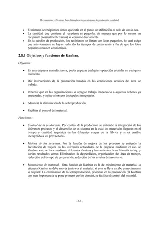 Herramientas y Técnicas Lean Manufacturing en sistemas de producción y calidad.
- 82 -
• El número de recipientes llenos que están en el punto de utilización es sólo de uno o dos.
• La cantidad que contiene el recipiente es pequeña, de manera que por lo menos un
recipiente (normalmente varios) se consume diariamente.
• En la sección de producción, los recipientes se llenan con lotes pequeños, lo cual exige
que anteriormente se hayan reducido los tiempos de preparación a fin de que los lotes
pequeños resulten económicos.
2.8.1 Objetivos y funciones de Kanban.
Objetivos:
• En una empresa manufacturera, poder empezar cualquier operación estándar en cualquier
momento.
• Dar instrucciones de la producción basados en las condiciones actuales del área de
trabajo.
• Prevenir que en las organizaciones se agregue trabajo innecesario a aquellas órdenes ya
empezadas, y evitar el exceso de papeleo innecesario.
• Alcanzar la eliminación de la sobreproducción.
• Facilitar el control del material.
Funciones:
• Control de la producción. Por control de la producción se entiende la integración de los
diferentes procesos y el desarrollo de un sistema en la cual los materiales llegaran en el
tiempo y cantidad requerida en las diferentes etapas de la fábrica y si es posible
incluyendo a los proveedores.
• Mejora de los procesos. Por la función de mejora de los procesos se entiende la
facilitación de mejora en las diferentes actividades de la empresa mediante el uso de
Kanban, esto se hace mediante diferentes técnicas y herramientas Lean Manufacturing, y
darían resultados como: Eliminación de desperdicios, organización del área de trabajo,
reducción del tiempo de preparación, reducción de los niveles de inventario.
• Movimiento de material. Otra función de Kanban es la de movimiento de material, la
etiqueta Kanban se debe mover junto con el material, si esto se lleva a cabo correctamente
se logrará: La eliminación de la sobreproducción, prioridad en la producción (el Kanban
con mas importancia se pone primero que los demás), se facilita el control del material.
 