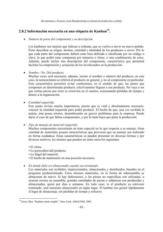 Herramientas y Técnicas Lean Manufacturing en sistemas de producción y calidad.
- 83 -
2.8.2 Información necesaria en una etiqueta de Kanban19
.
• Numero de parte del componente y su descripción.
Los kanbanes son tarjetas que indican u ordenan, que se vuelva a servir un nuevo pedido.
Éstas describen su origen, destino, cantidad e identidad de los productos a servir. Por lo
que cada parte del componente deberá estar bien definida o clasificada por un código o
clave, la que podrá estar compuesta por números o letras, o una combinación de estos.
Además, puede incluir una descripción del componente, característica que permitirá
facilitar la comprensión y actuación de los involucrados en la producción.
• Nombre / No. Del producto.
Muchas veces será necesario, además, incluir el nombre o número del producto; en este
caso, la nomenclatura se referirá al producto en general, y no al componente en particular.
Esta característica permitirá evitar confusiones, en el sentido de que, las partes que
componen un determinado producto, efectivamente lleguen a ese producto. No vaya a ser
que ciertas piezas por error se extravíen en el camino, ocasionando pérdidas de tiempo y
dinero a la organización.
• Cantidad requerida.
Este punto reviste mucha importancia, puesto que es vital y absolutamente necesario,
conocer la cantidad requerida para poder producir. El hecho de que, una vez recibida la
tarjeta, ésta posea errores, desembocarán en graves problemas para la empresa. Puede
darse el caso de que falten componentes, y por lo tanto haya que parar la producción.
• Tipo de manejo de material requerido.
Muchos componentes necesitarán un trato especial en lo que respecta a su manejo. Gran
cantidad de materiales poseen características que provocan que su manejo sea realizado
en forma cuidadosa. Estas características se pueden presentar en diversas formas y por
diversos motivos, los mismos que pueden ser entre otros los siguientes:
• El clima.
• Lo perecedero del producto.
• Lo frágil del material.
• El hecho de mantenerlo en una posición necesaria.
• En donde debe ser almacenado cuando sea terminado.
Los materiales son recibidos, inspeccionados, almacenados y distribuidos, basados en el
programa predeterminado. Estos mismos materiales, en la forma de subensamble se
almacenan de nuevo. Si hay defectuosos, o las piezas no específicas son utilizadas, u
ocurren errores en ensamble, grandes cantidades de piezas o subpiezas son producidas y
almacenadas, quizá por días o semanas. En todo caso, si el producto ya estuviere
terminado, será menester almacenarlo en algún lugar. El kanban nos guiará rápidamente
al lugar de almacenaje, sin pérdidas de tiempo y esfuerzo.
19
Gross Jhon “Kanban made simple”. New Cork, AMACOM, 2003.
 