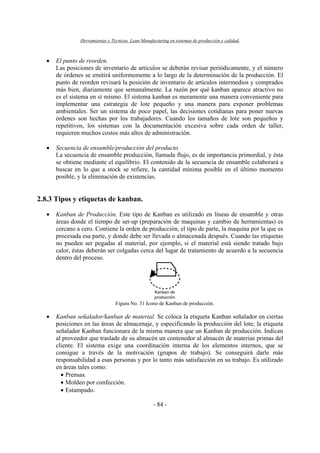 Herramientas y Técnicas Lean Manufacturing en sistemas de producción y calidad.
- 84 -
• El punto de reorden.
Las posiciones de inventario de artículos se deberán revisar periódicamente, y el número
de órdenes se emitirá uniformemente a lo largo de la determinación de la producción. El
punto de reorden revisará la posición de inventario de artículos intermedios y comprados
más bien, diariamente que semanalmente. La razón por qué kanban aparece atractivo no
es el sistema en sí mismo. El sistema kanban es meramente una manera conveniente para
implementar una estrategia de lote pequeño y una manera para exponer problemas
ambientales. Ser un sistema de poco papel, las decisiones cotidianas para poner nuevas
órdenes son hechas por los trabajadores. Cuando los tamaños de lote son pequeños y
repetitivos, los sistemas con la documentación excesiva sobre cada orden de taller,
requieren muchos costos más altos de administración.
• Secuencia de ensamble/producción del producto.
La secuencia de ensamble producción, llamada flujo, es de importancia primordial, y ésta
se obtiene mediante el equilibrio. El contenido de la secuencia de ensamble colaborará a
buscar en lo que a stock se refiere, la cantidad mínima posible en el último momento
posible, y la eliminación de existencias.
2.8.3 Tipos y etiquetas de kanban.
• Kanban de Producción. Este tipo de Kanban es utilizado en líneas de ensamble y otras
áreas donde el tiempo de set-up (preparación de maquinas y cambio de herramientas) es
cercano a cero. Contiene la orden de producción, el tipo de parte, la maquina por la que es
procesada esa parte, y donde debe ser llevada o almacenada después. Cuando las etiquetas
no pueden ser pegadas al material, por ejemplo, si el material está siendo tratado bajo
calor, éstas deberán ser colgadas cerca del lugar de tratamiento de acuerdo a la secuencia
dentro del proceso.
Figura No. 31 Icono de Kanban de producción.
• Kanban señalador/kanban de material. Se coloca la etiqueta Kanban señalador en ciertas
posiciones en las áreas de almacenaje, y especificando la producción del lote; la etiqueta
señalador Kanban funcionara de la misma manera que un Kanban de producción. Indican
al proveedor que traslade de su almacén un contenedor al almacén de materias primas del
cliente. El sistema exige una coordinación interna de los elementos internos, que se
consigue a través de la motivación (grupos de trabajo). Se conseguirá darle más
responsabilidad a esas personas y por lo tanto más satisfacción en su trabajo. Es utilizado
en áreas tales como:
• Prensas.
• Moldeo por confección.
• Estampado.
 