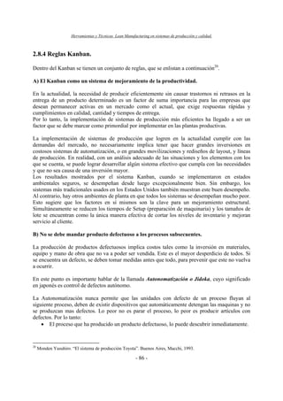 Herramientas y Técnicas Lean Manufacturing en sistemas de producción y calidad.
- 86 -
2.8.4 Reglas Kanban.
Dentro del Kanban se tienen un conjunto de reglas, que se enlistan a continuación20
.
A) El Kanban como un sistema de mejoramiento de la productividad.
En la actualidad, la necesidad de producir eficientemente sin causar trastornos ni retrasos en la
entrega de un producto determinado es un factor de suma importancia para las empresas que
desean permanecer activas en un mercado como el actual, que exige respuestas rápidas y
cumplimientos en calidad, cantidad y tiempos de entrega.
Por lo tanto, la implementación de sistemas de producción más eficientes ha llegado a ser un
factor que se debe marcar como primordial por implementar en las plantas productivas.
La implementación de sistemas de producción que logren en la actualidad cumplir con las
demandas del mercado, no necesariamente implica tener que hacer grandes inversiones en
costosos sistemas de automatización, o en grandes movilizaciones y rediseños de layout, y líneas
de producción. En realidad, con un análisis adecuado de las situaciones y los elementos con los
que se cuenta, se puede lograr desarrollar algún sistema efectivo que cumpla con las necesidades
y que no sea causa de una inversión mayor.
Los resultados mostrados por el sistema Kanban, cuando se implementaron en estados
ambientales seguros, se desempeñan desde luego excepcionalmente bien. Sin embargo, los
sistemas más tradicionales usados en los Estados Unidos también muestran este buen desempeño.
Al contrario, hay otros ambientes de planta en que todos los sistemas se desempeñan mucho peor.
Esto sugiere que los factores en sí mismos son la clave para un mejoramiento estructural.
Simultáneamente se reducen los tiempos de Setup (preparación de maquinaria) y los tamaños de
lote se encuentran como la única manera efectiva de cortar los niveles de inventario y mejoran
servicio al cliente.
B) No se debe mandar producto defectuoso a los procesos subsecuentes.
La producción de productos defectuosos implica costos tales como la inversión en materiales,
equipo y mano de obra que no va a poder ser vendida. Este es el mayor desperdicio de todos. Si
se encuentra un defecto, se deben tomar medidas antes que todo, para prevenir que este no vuelva
a ocurrir.
En este punto es importante hablar de la llamada Autonomatización o Jidoka, cuyo significado
en japonés es control de defectos autónomo.
La Autonomatización nunca permite que las unidades con defecto de un proceso fluyan al
siguiente proceso, deben de existir dispositivos que automáticamente detengan las maquinas y no
se produzcan mas defectos. Lo peor no es parar el proceso, lo peor es producir artículos con
defectos. Por lo tanto:
• El proceso que ha producido un producto defectuoso, lo puede descubrir inmediatamente.
20
Monden Yasuhiro. “El sistema de producción Toyota”. Buenos Aires, Macchi, 1993.
 