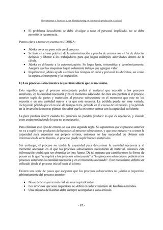 Herramientas y Técnicas Lean Manufacturing en sistemas de producción y calidad.
- 87 -
• El problema descubierto se debe divulgar a todo el personal implicado, no se debe
permitir la recurrencia.
Puntos clave a tomar en cuenta en JIDOKA:
• Jidoka no es un paso más en el proceso.
• Se basa en el uso práctico de la automatización a prueba de errores con el fin de detectar
defectos y liberar a los trabajadores para que hagan múltiples actividades dentro de la
célula.
• Jidoka es diferente a la automatización. Se logra lenta, sistemática y económicamente.
Asegura que las maquinas hagan solamente trabajo que agregue valor.
• Implementar jidoka ayuda a reducir los tiempos de ciclo y prevenir los defectos, así como
la espera, el transporte y la inspección.
C) Los procesos subsecuentes requerirán sólo lo que es necesario.
Esto significa que el proceso subsecuente pedirá el material que necesita a los procesos
anteriores, en la cantidad necesaria y en el momento adecuado. Se crea una pérdida si el proceso
anterior suple de partes y materiales al proceso subsecuente en el momento que este no los
necesita o en una cantidad mayor a la que este necesita. La pérdida puede ser muy variada,
incluyendo pérdida por el exceso de tiempo extra, pérdida en el exceso de inventario, y la pérdida
en la inversión de nuevas plantas sin saber que la existente cuenta con la capacidad suficiente.
La peor pérdida ocurre cuando los procesos no pueden producir lo que es necesario, y cuando
estos están produciendo lo que no es necesario.
Para eliminar este tipo de errores se usa esta segunda regla. Si suponemos que el proceso anterior
no va a suplir con productos defectuosos al proceso subsecuente, y que este proceso va a tener la
capacidad para encontrar sus propios errores, entonces no hay necesidad de obtener esta
información de otras fuentes, el proceso puede suplir buenos materiales.
Sin embargo, el proceso no tendrá la capacidad para determinar la cantidad necesaria y el
momento adecuado en el que los procesos subsecuentes necesitaran de material, entonces esta
información tendrá que ser obtenida de otra fuente. De tal manera que cambiaremos la forma de
pensar en la que "se suplirá a los procesos subsecuente" a "los procesos subsecuente pedirán a los
procesos anteriores la cantidad necesaria y en el momento adecuado". Este mecanismo deberá ser
utilizado desde el proceso inicial hasta el último.
Existen una serie de pasos que aseguran que los procesos subsecuentes no jalarán o requerirán
arbitrariamente del proceso anterior:
• No se debe requerir material sin una tarjeta Kanban.
• Los artículos que sean requeridos no deben exceder el número de Kanban admitidos.
• Una etiqueta de Kanban debe siempre acompañar a cada articulo.
 