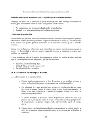Herramientas y Técnicas Lean Manufacturing en sistemas de producción y calidad.
- 88 -
D) Producir solamente la cantidad exacta requerida por el proceso subsecuente.
Esta regla fue creada con la condición de que el mismo proceso debe restringir su inventario al
mínimo, para esto se deben tomar en cuenta las siguientes observaciones:
• No producir más que el número indicado en las tarjetas kanban.
• Producir en la secuencia en la que las kanban son recibidos.
E) Balancear la producción.
De manera en que podamos producir solamente la cantidad necesaria requerida por los procesos
subsecuentes, se hace necesario para todos los procesos mantener al equipo y a los trabajadores
de tal manera que puedan producir materiales en el momento necesario y en la cantidad
necesaria.
En este caso si el proceso subsecuente pide material de una manera incontinua con respecto al
tiempo y a la cantidad, el proceso anterior requerirá personal y maquinas en exceso para
satisfacer esa necesidad.
Es aquí cuando es más fácil apreciar lo componentes básicos del sistema Kanban, teniendo
especial cuidado y observación del primero, que son los siguientes:
• Equilibrio, sincronización y flujo.
• Calidad: "Hacerlo bien la primera vez".
• Participación de los empleados.
2.8.5 Movimiento de las tarjetas Kanban.
Las kanban circulan de la siguiente forma:
a. Cuando las piezas necesarias en la línea de montaje se van a utilizar primero, se
recoge un Kanban de transporte y se coloca en una posición específica.
b. Un trabajador lleva este Kanban hasta el proceso previo para obtener piezas
procesadas. Retira un Kanban de producción de un palet de piezas procesadas y lo
coloca en una posición prefijada. El Kanban de transporte se coloca en el palet y el
palet se transporta a la línea.
c. El Kanban de trabajo en proceso o Kanban de producción retirado del palet en el
proceso previo, sirve como tarjeta de orden e instrucción de trabajo que promueve
el procesamiento de piezas semiprocesadas aprovisionadas desde el proceso
previo.
d. Cuando ocurre esto, la tarjeta de producción correspondiente al proceso anterior se
retira de un palet de piezas semiproducidas y se reemplaza por un Kanban de
transporte.
 
