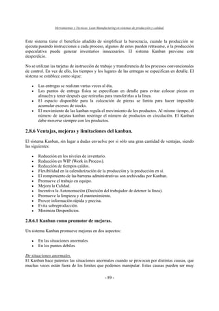 Herramientas y Técnicas Lean Manufacturing en sistemas de producción y calidad.
- 89 -
Este sistema tiene el beneficio añadido de simplificar la burocracia, cuando la producción se
ejecuta pasando instrucciones a cada proceso, algunos de estos pueden retrasarse, o la producción
especulativa puede generar inventarios innecesarios. El sistema Kanban previene este
desperdicio.
No se utilizan las tarjetas de instrucción de trabajo y transferencia de los procesos convencionales
de control. En vez de ello, los tiempos y los lugares de las entregas se especifican en detalle. El
sistema se establece como sigue:
• Las entregas se realizan varias veces al día.
• Los puntos de entrega física se especifican en detalle para evitar colocar piezas en
almacén y tener después que retirarlas para transferirlas a la línea.
• El espacio disponible para la colocación de piezas se limita para hacer imposible
acumular excesos de stocks.
• El movimiento de las kanban regula el movimiento de los productos. Al mismo tiempo, el
número de tarjetas kanban restringe el número de productos en circulación. El Kanban
debe moverse siempre con los productos.
2.8.6 Ventajas, mejoras y limitaciones del kanban.
El sistema Kanban, sin lugar a dudas envuelve por si sólo una gran cantidad de ventajas, siendo
las siguientes:
• Reducción en los niveles de inventario.
• Reducción en WIP (Work in Process).
• Reducción de tiempos caídos.
• Flexibilidad en la calendarización de la producción y la producción en sí.
• El rompimiento de las barreras administrativas son archivadas por Kanban.
• Promueve el trabajo en equipo.
• Mejora la Calidad.
• Incentiva la Autonomación (Decisión del trabajador de detener la línea).
• Promueve la limpieza y el mantenimiento.
• Provee información rápida y precisa.
• Evita sobreproducción.
• Minimiza Desperdicios.
2.8.6.1 Kanban como promotor de mejoras.
Un sistema Kanban promueve mejoras en dos aspectos:
• En las situaciones anormales
• En los puntos débiles
De situaciones anormales.
El Kanban hace patentes las situaciones anormales cuando se provocan por distintas causas, que
muchas veces están fuera de los límites que podemos manipular. Estas causas pueden ser muy
 