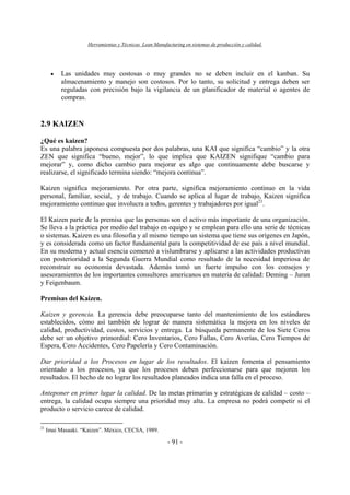 Herramientas y Técnicas Lean Manufacturing en sistemas de producción y calidad.
- 91 -
• Las unidades muy costosas o muy grandes no se deben incluir en el kanban. Su
almacenamiento y manejo son costosos. Por lo tanto, su solicitud y entrega deben ser
reguladas con precisión bajo la vigilancia de un planificador de material o agentes de
compras.
2.9 KAIZEN
¿Qué es kaizen?
Es una palabra japonesa compuesta por dos palabras, una KAI que significa “cambio” y la otra
ZEN que significa “bueno, mejor”, lo que implica que KAIZEN signifique “cambio para
mejorar” y, como dicho cambio para mejorar es algo que continuamente debe buscarse y
realizarse, el significado termina siendo: “mejora continua”.
Kaizen significa mejoramiento. Por otra parte, significa mejoramiento continuo en la vida
personal, familiar, social, y de trabajo. Cuando se aplica al lugar de trabajo, Kaizen significa
mejoramiento continuo que involucra a todos, gerentes y trabajadores por igual21
.
El Kaizen parte de la premisa que las personas son el activo más importante de una organización.
Se lleva a la práctica por medio del trabajo en equipo y se emplean para ello una serie de técnicas
o sistemas. Kaizen es una filosofía y al mismo tiempo un sistema que tiene sus orígenes en Japón,
y es considerada como un factor fundamental para la competitividad de ese país a nivel mundial.
En su moderna y actual esencia comenzó a vislumbrarse y aplicarse a las actividades productivas
con posterioridad a la Segunda Guerra Mundial como resultado de la necesidad imperiosa de
reconstruir su economía devastada. Además tomó un fuerte impulso con los consejos y
asesoramientos de los importantes consultores americanos en materia de calidad: Deming – Juran
y Feigenbaum.
Premisas del Kaizen.
Kaizen y gerencia. La gerencia debe preocuparse tanto del mantenimiento de los estándares
establecidos, cómo así también de lograr de manera sistemática la mejora en los niveles de
calidad, productividad, costos, servicios y entrega. La búsqueda permanente de los Siete Ceros
debe ser un objetivo primordial: Cero Inventarios, Cero Fallas, Cero Averías, Cero Tiempos de
Espera, Cero Accidentes, Cero Papelería y Cero Contaminación.
Dar prioridad a los Procesos en lugar de los resultados. El kaizen fomenta el pensamiento
orientado a los procesos, ya que los procesos deben perfeccionarse para que mejoren los
resultados. El hecho de no lograr los resultados planeados indica una falla en el proceso.
Anteponer en primer lugar la calidad. De las metas primarias y estratégicas de calidad – costo –
entrega, la calidad ocupa siempre una prioridad muy alta. La empresa no podrá competir si el
producto o servicio carece de calidad.
21
Imai Masaaki. “Kaizen”. México, CECSA, 1989.
 