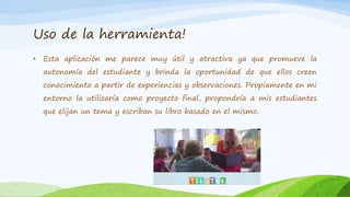 Uso de la herramienta!
• Esta aplicación me parece muy útil y atractiva ya que promueve la
autonomía del estudiante y brinda la oportunidad de que ellos creen
conocimiento a partir de experiencias y observaciones. Propiamente en mi
entorno la utilizaría como proyecto final, propondría a mis estudiantes
que elijan un tema y escriban su libro basado en el mismo.
 