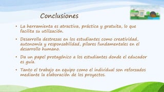 Conclusiones
• La herramienta es atractiva, práctica y gratuita, lo que
facilita su utilización.
• Desarrolla destrezas en los estudiantes como creatividad,
autonomía y responsabilidad, pilares fundamentales en el
desarrollo humano.
• Da un papel protagónico a los estudiantes donde el educador
es guía.
• Tanto el trabajo en equipo como el individual son reforzados
mediante la elaboración de los proyectos.
 