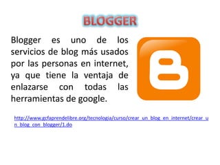 Blogger es uno de los
servicios de blog más usados
por las personas en internet,
ya que tiene la ventaja de
enlazarse con todas las
herramientas de google.
http://www.gcfaprendelibre.org/tecnologia/curso/crear_un_blog_en_internet/crear_u
n_blog_con_blogger/1.do
 