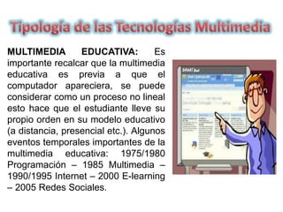 MULTIMEDIA EDUCATIVA: Es
importante recalcar que la multimedia
educativa es previa a que el
computador apareciera, se puede
considerar como un proceso no lineal
esto hace que el estudiante lleve su
propio orden en su modelo educativo
(a distancia, presencial etc.). Algunos
eventos temporales importantes de la
multimedia educativa: 1975/1980
Programación – 1985 Multimedia –
1990/1995 Internet – 2000 E-learning
– 2005 Redes Sociales.
 