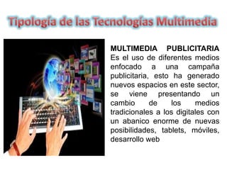 MULTIMEDIA PUBLICITARIA
Es el uso de diferentes medios
enfocado a una campaña
publicitaria, esto ha generado
nuevos espacios en este sector,
se viene presentando un
cambio de los medios
tradicionales a los digitales con
un abanico enorme de nuevas
posibilidades, tablets, móviles,
desarrollo web
 