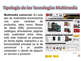 Multimedia comercial: En este
tipo de multimedia encontramos
una gran variedad de
productos, tales como: Bases
de datos (DB), promociones,
catálogos, simuladores, páginas
web, publicidad entre otros,
todo este material se presenta
en forma digital, interactivo y su
funcionalidad principal es la de
convencer a un posible
comprador o cliente de adquirir
un servicio o producto
 