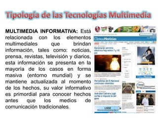 MULTIMEDIA INFORMATIVA: Está
relacionada con los elementos
multimediales que brindan
información, tales como: noticias,
prensa, revistas, televisión y diarios,
esta información se presenta en la
mayoría de los casos en forma
masiva (entorno mundial) y se
mantiene actualizada al momento
de los hechos, su valor informativo
es primordial para conocer hechos
antes que los medios de
comunicación tradicionales.
 