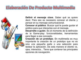 Definir el mensaje clave. Saber qué se quiere
decir. Para eso es necesario conocer al cliente y
pensar en su mensaje comunicacional.
Conocer al público. Buscar qué le puede gustar al
público para que interactúe con el mensaje.
Desarrollo o guión. Es el momento de la definición
de la Game-play: funcionalidades, herramientas
para llegar a ese concepto.
Creación de un prototipo. En multimedia es muy
importante la creación de un prototipo que no es
sino una pequeña parte o una selección para
testear la aplicación. De esta manera el cliente ve,
ojea, interactúa... Tiene que contener las principales
opciones de navegación.
 