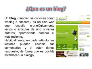 Un blog, (también se conocen como
weblog o bitácora), es un sitio web
que recopila cronológicamente
textos o artículos de uno o varios
autores, apareciendo primero el
más reciente.
Habitualmente, en cada artículo, los
lectores pueden escribir sus
comentarios y el autor darles
respuesta, de forma que es posible
establecer un diálogo.
 