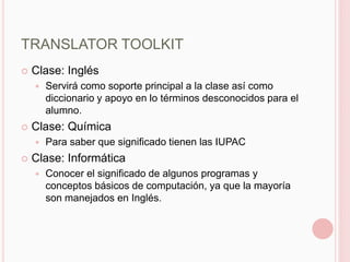 TRANSLATOR TOOLKIT
   Clase: Inglés
       Servirá como soporte principal a la clase así como
        diccionario y apoyo en lo términos desconocidos para el
        alumno.
   Clase: Química
       Para saber que significado tienen las IUPAC
   Clase: Informática
       Conocer el significado de algunos programas y
        conceptos básicos de computación, ya que la mayoría
        son manejados en Inglés.
 