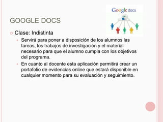 GOOGLE DOCS
   Clase: Indistinta
     Servirá para poner a disposición de los alumnos las
      tareas, los trabajos de investigación y el material
      necesario para que el alumno cumpla con los objetivos
      del programa.
     En cuanto al docente esta aplicación permitirá crear un
      portafolio de evidencias online que estará disponible en
      cualquier momento para su evaluación y seguimiento.
 