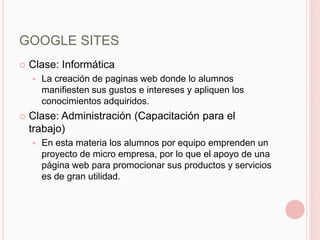 GOOGLE SITES
   Clase: Informática
       La creación de paginas web donde lo alumnos
        manifiesten sus gustos e intereses y apliquen los
        conocimientos adquiridos.
   Clase: Administración (Capacitación para el
    trabajo)
       En esta materia los alumnos por equipo emprenden un
        proyecto de micro empresa, por lo que el apoyo de una
        página web para promocionar sus productos y servicios
        es de gran utilidad.
 