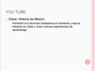 YOU TUBE
   Clase: Historia de México
       Permitirá a lo alumnos trasladarse el momento y época
        tratados en clase y crear nuevas experiencias de
        aprendizaje
 