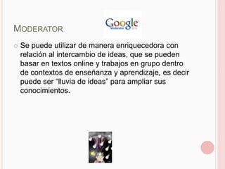 MODERATOR
   Se puede utilizar de manera enriquecedora con
    relación al intercambio de ideas, que se pueden
    basar en textos online y trabajos en grupo dentro
    de contextos de enseñanza y aprendizaje, es decir
    puede ser “lluvia de ideas” para ampliar sus
    conocimientos.
 