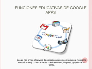 FUNCIONES EDUCATIVAS DE GOOGLE
             APPS




Google nos brinda el servicio de aplicaciones que nos ayudaran a mejorar la
 comunicación y colaboración en nuestra escuela, empresa, grupo o de la
                                  Familia.
 