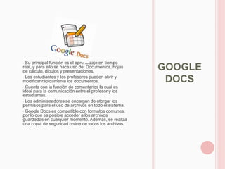 • Su principal función es el aprendizaje en tiempo
real, y para ello se hace uso de: Documentos, hojas
de cálculo, dibujos y presentaciones.
                                                       GOOGLE
• Los estudiantes y los profesores pueden abrir y
modificar rápidamente los documentos.                   DOCS
• Cuenta con la función de comentarios la cual es
ideal para la comunicación entre el profesor y los
estudiantes.
• Los administradores se encargan de otorgar los
permisos para el uso de archivos en todo el sistema.
• Google Docs es compatible con formatos comunes,
por lo que es posible acceder a los archivos
guardados en cualquier momento. Además, se realiza
una copia de seguridad online de todos los archivos.
 