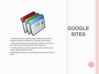 GOOGLE
                                                                SITES
• Permite crear con facilidad páginas web para intranets o
trabajos de clase y controlar la privacidad del contenido.
•Inserta documentos, presentaciones, vídeos y mucho más
para lograr impresionantes sitios web interactivos.
• Permite acceder a los sitios desde el centro, desde casa e
incluso desde el teléfono móvil.
Google Sites funciona en el navegador de equipos PC, Mac y
Linux.
 