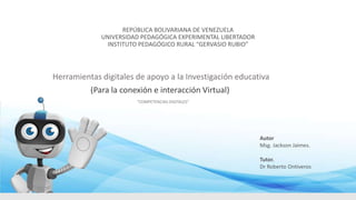 REPÚBLICA BOLIVARIANA DE VENEZUELA
UNIVERSIDAD PEDAGÓGICA EXPERIMENTAL LIBERTADOR
INSTITUTO PEDAGÓGICO RURAL “GERVASIO RUBIO”
Herramientas digitales de apoyo a la Investigación educativa
(Para la conexión e interacción Virtual)
“COMPETENCIAS DIGITALES”
Autor
Msg. Jackson Jaimes.
Tutor.
Dr Roberto Ontiveros
 
