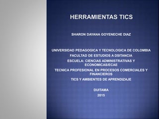 SHARON DAYANA GOYENECHE DIAZ
UNIVERSIDAD PEDAGOGICA Y TECNOLOGICA DE COLOMBIA
FACULTAD DE ESTUDIOS A DSITANCIA
ESCUELA: CIENCIAS ADMINISTRATIVAS Y
ECONOMICAS/ECAE
TECNICA PROFESIONAL EN PROCESOS COMERCIALES Y
FINANCIEROS
TICS Y AMBIENTES DE APRENDIZAJE
DUITAMA
2015
 