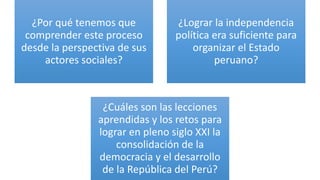 ¿Por qué tenemos que
comprender este proceso
desde la perspectiva de sus
actores sociales?
¿Lograr la independencia
política era suficiente para
organizar el Estado
peruano?
¿Cuáles son las lecciones
aprendidas y los retos para
lograr en pleno siglo XXI la
consolidación de la
democracia y el desarrollo
de la República del Perú?
 