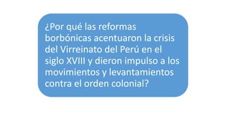 ¿Por qué las reformas
borbónicas acentuaron la crisis
del Virreinato del Perú en el
siglo XVIII y dieron impulso a los
movimientos y levantamientos
contra el orden colonial?
 