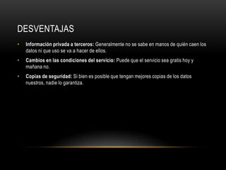 DESVENTAJAS
•   Información privada a terceros: Generalmente no se sabe en manos de quién caen los
    datos ni que uso se va a hacer de ellos.
•   Cambios en las condiciones del servicio: Puede que el servicio sea gratis hoy y
    mañana no.
•   Copias de seguridad: Si bien es posible que tengan mejores copias de los datos
    nuestros, nadie lo garantiza.
 